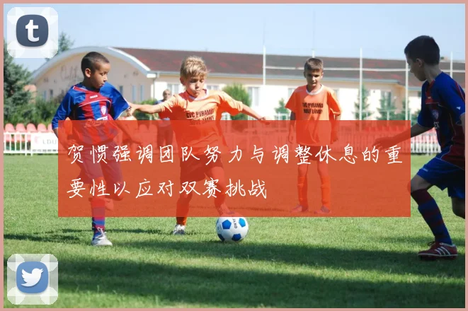 贺惯强调团队努力与调整休息的重要性以应对双赛挑战