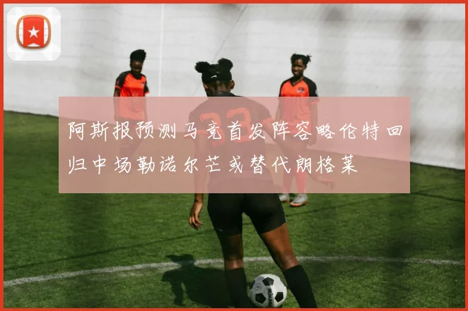 阿斯报预测马竞首发阵容略伦特回归中场勒诺尔芒或替代朗格莱