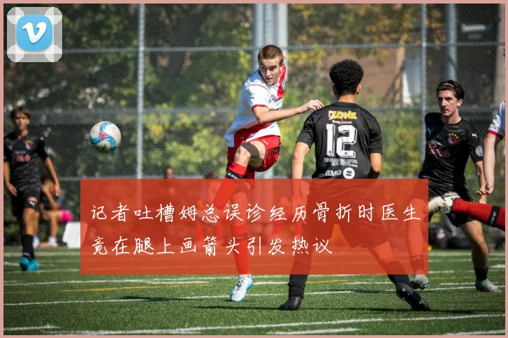 记者吐槽姆总误诊经历骨折时医生竟在腿上画箭头引发热议
