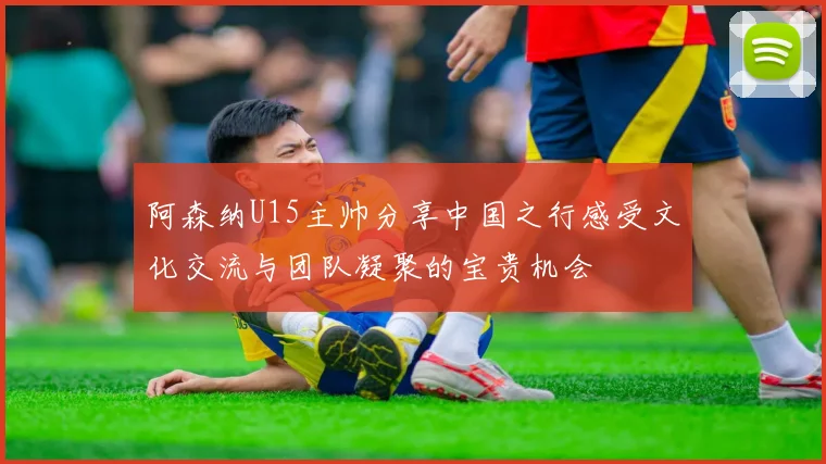 阿森纳U15主帅分享中国之行感受文化交流与团队凝聚的宝贵机会