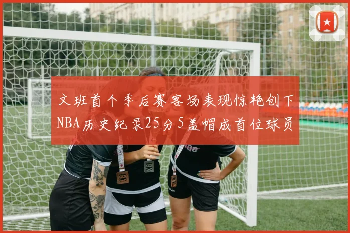 文班首个季后赛客场表现惊艳创下NBA历史纪录25分5盖帽成首位球员