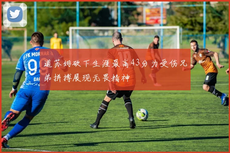 道苏姆砍下生涯最高43分为受伤兄弟拼搏展现无畏精神