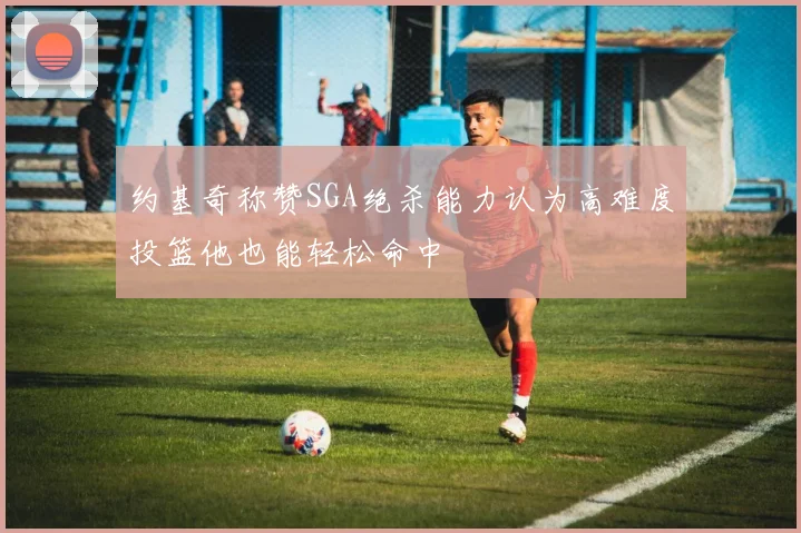 约基奇称赞SGA绝杀能力认为高难度投篮他也能轻松命中