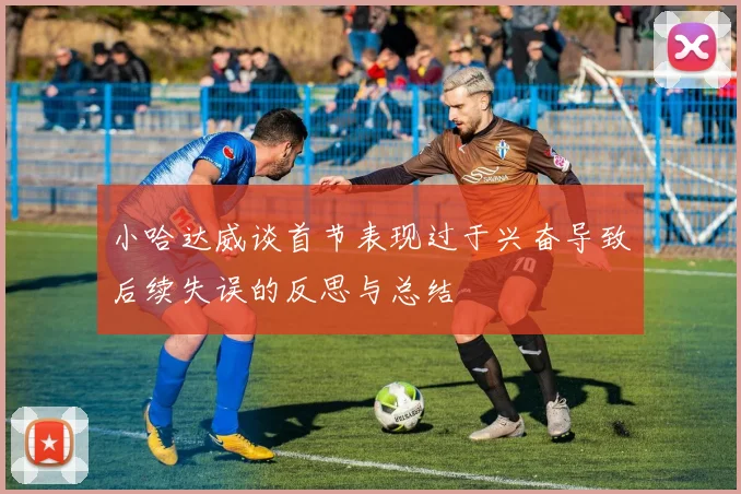 小哈达威谈首节表现过于兴奋导致后续失误的反思与总结
