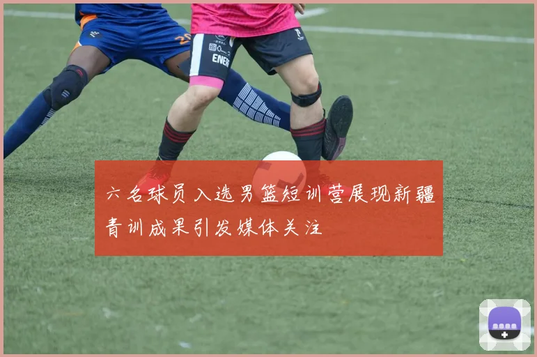 六名球员入选男篮短训营展现新疆青训成果引发媒体关注