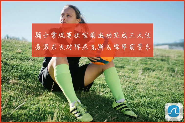 骑士常规赛收官前成功完成三大任务若东决对阵尼克斯或绿军前景乐观