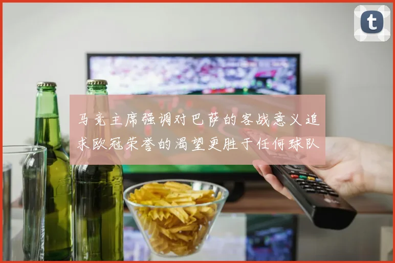 马竞主席强调对巴萨的客战意义追求欧冠荣誉的渴望更胜于任何球队