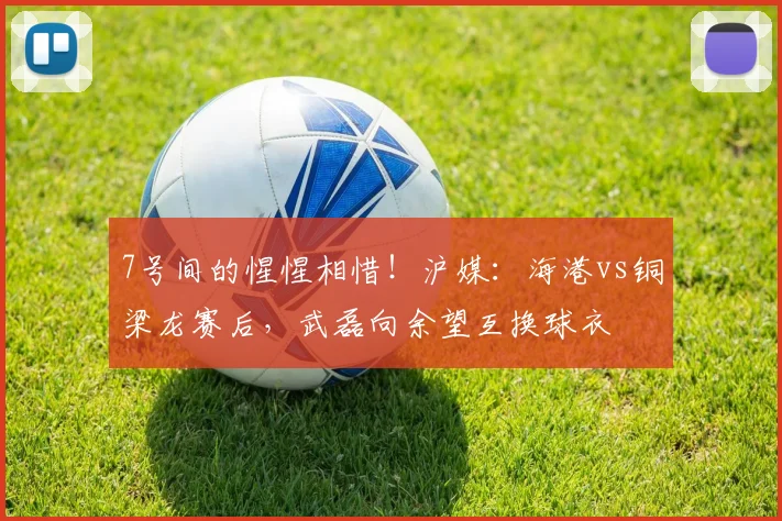 7号间的惺惺相惜！沪媒：海港vs铜梁龙赛后，武磊向余望互换球衣