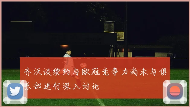 齐沃谈续约与欧冠竞争力尚未与俱乐部进行深入讨论