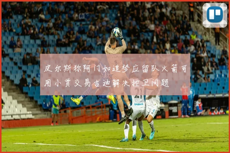 皮尔斯称阿门如追梦应留队火箭可用小贾交易吉迪解决控卫问题