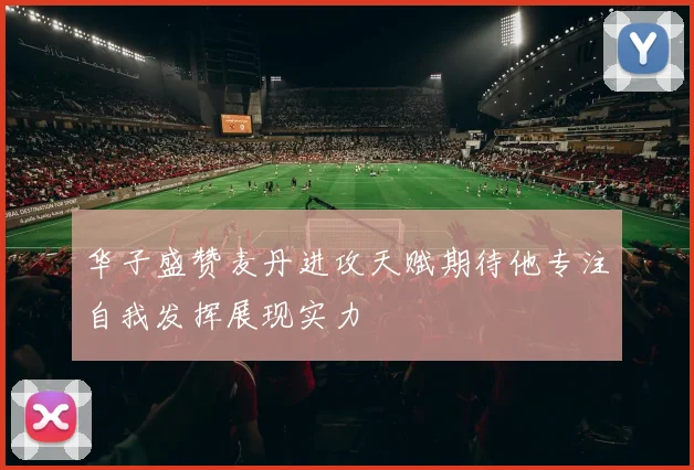 华子盛赞麦丹进攻天赋期待他专注自我发挥展现实力