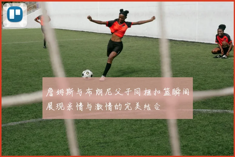 詹姆斯与布朗尼父子同框扣篮瞬间展现亲情与激情的完美结合